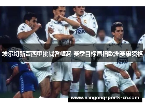 埃尔切新晋西甲挑战者崛起 赛季目标直指欧洲赛事资格