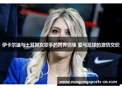 伊卡尔迪与土耳其女歌手的跨界情缘 爱与足球的激情交织