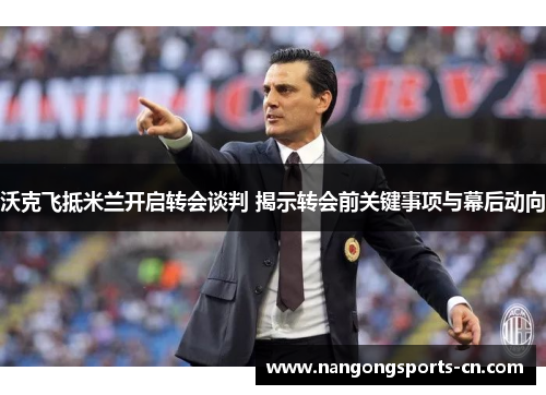 沃克飞抵米兰开启转会谈判 揭示转会前关键事项与幕后动向