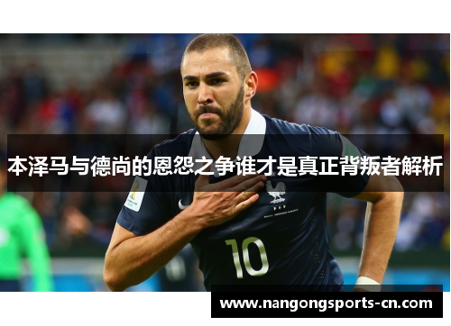 本泽马与德尚的恩怨之争谁才是真正背叛者解析