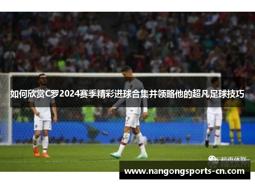 如何欣赏C罗2024赛季精彩进球合集并领略他的超凡足球技巧