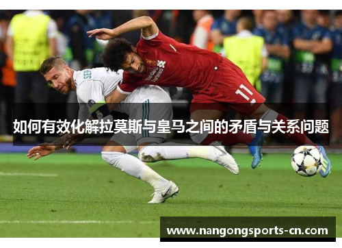 如何有效化解拉莫斯与皇马之间的矛盾与关系问题