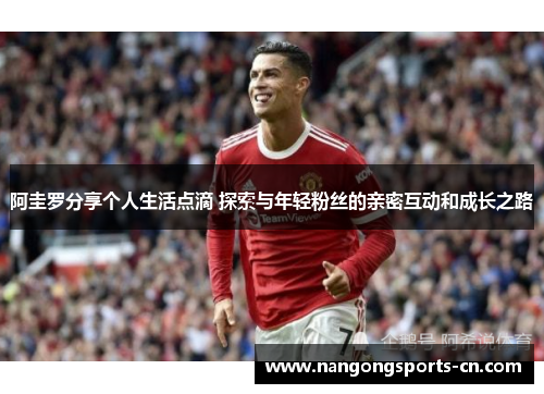 阿圭罗分享个人生活点滴 探索与年轻粉丝的亲密互动和成长之路