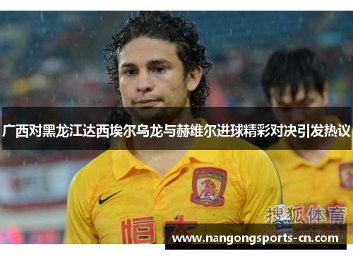 广西对黑龙江达西埃尔乌龙与赫维尔进球精彩对决引发热议