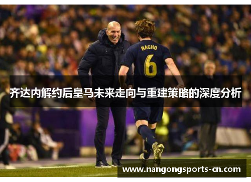 齐达内解约后皇马未来走向与重建策略的深度分析